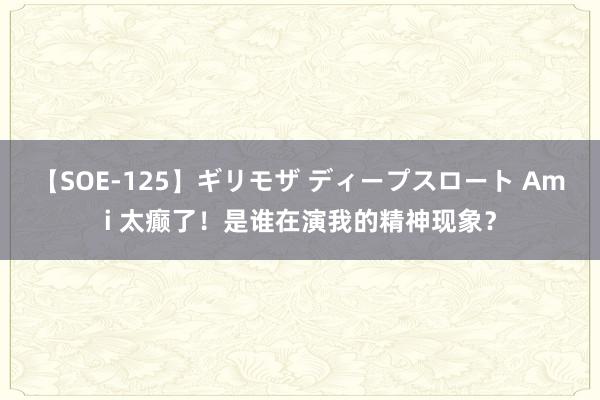 【SOE-125】ギリモザ ディープスロート Ami 太癫了！是谁在演我的精神现象？