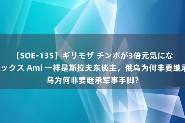 【SOE-135】ギリモザ チンポが3倍元気になる励ましセックス Ami 一样是斯拉夫东谈主，俄乌为何非要继承军事手脚？