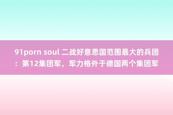 91porn soul 二战好意思国范围最大的兵团：第12集团军，军力格外于德国两个集团军