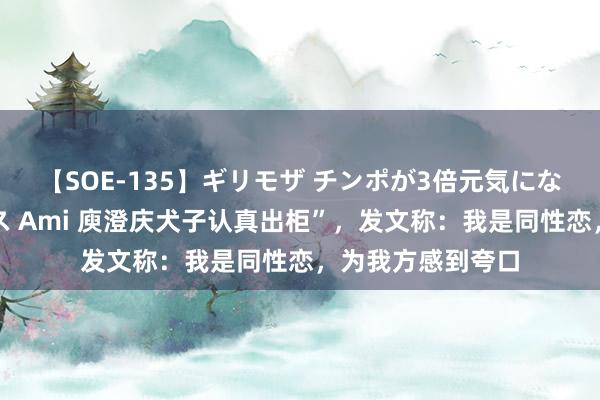 【SOE-135】ギリモザ チンポが3倍元気になる励ましセックス Ami 庾澄庆犬子认真出柜”，发文称：我是同性恋，为我方感到夸口