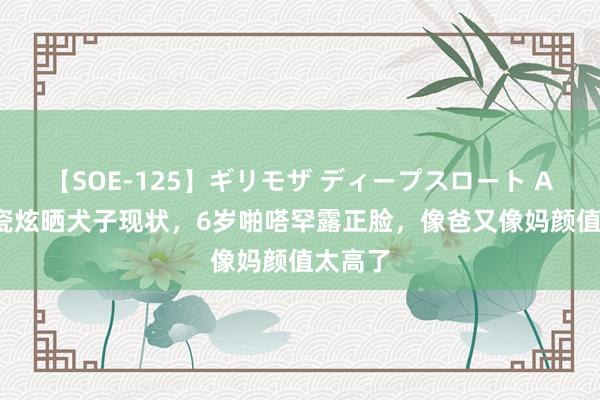 【SOE-125】ギリモザ ディープスロート Ami 秋瓷炫晒犬子现状，6岁啪嗒罕露正脸，像爸又像妈颜值太高了