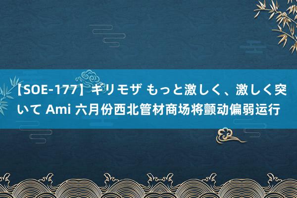 【SOE-177】ギリモザ もっと激しく、激しく突いて Ami 六月份西北管材商场将颤动偏弱运行