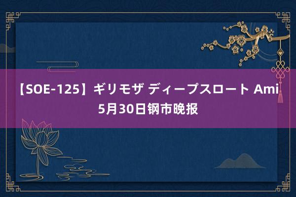 【SOE-125】ギリモザ ディープスロート Ami 5月30日钢市晚报