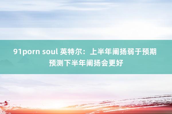 91porn soul 英特尔：上半年阐扬弱于预期 预测下半年阐扬会更好