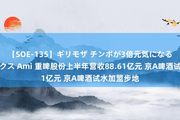 【SOE-135】ギリモザ チンポが3倍元気になる励ましセックス Ami 重啤股份上半年营收88.61亿元 京A啤酒试水加盟步地