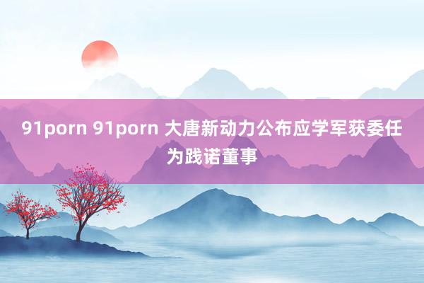 91porn 91porn 大唐新动力公布应学军获委任为践诺董事