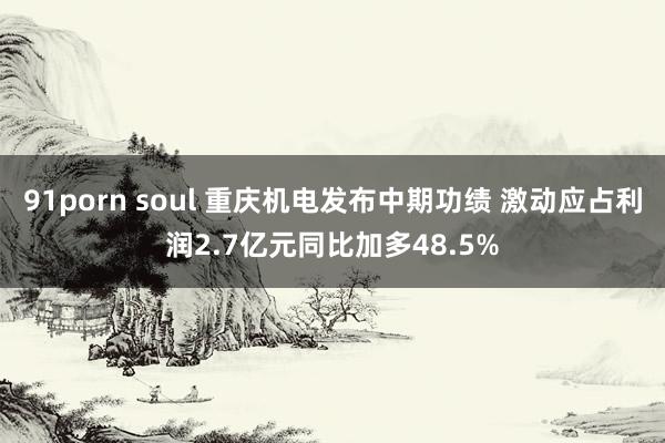 91porn soul 重庆机电发布中期功绩 激动应占利润2.7亿元同比加多48.5%