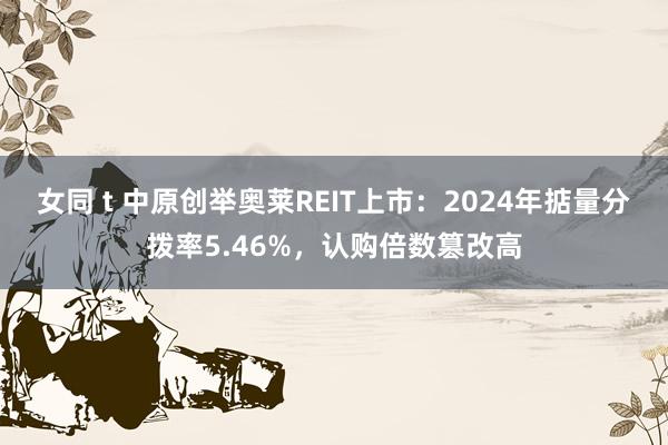 女同 t 中原创举奥莱REIT上市：2024年掂量分拨率5.46%，认购倍数篡改高