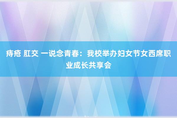 痔疮 肛交 一说念青春：我校举办妇女节女西席职业成长共享会