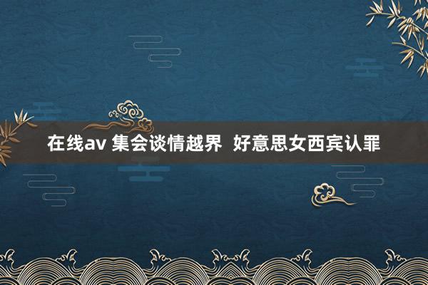 在线av 集会谈情越界  好意思女西宾认罪