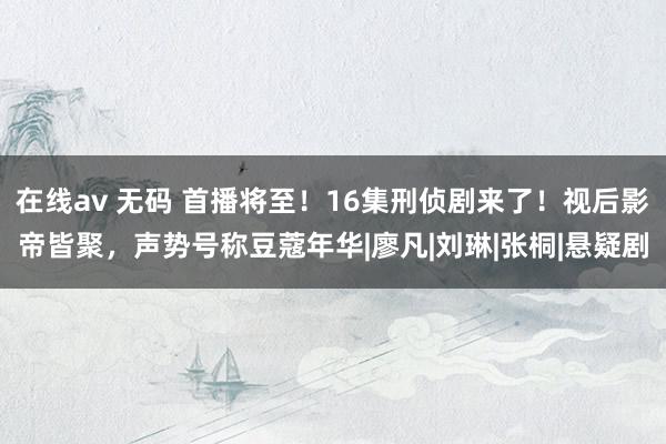 在线av 无码 首播将至！16集刑侦剧来了！视后影帝皆聚，声势号称豆蔻年华|廖凡|刘琳|张桐|悬疑剧