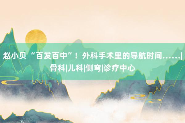 赵小贝 “百发百中”！外科手术里的导航时间……|骨科|儿科|侧弯|诊疗中心