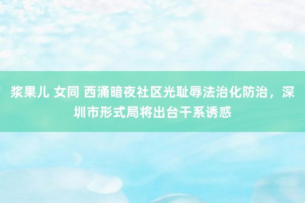 浆果儿 女同 西涌暗夜社区光耻辱法治化防治，深圳市形式局将出台干系诱惑