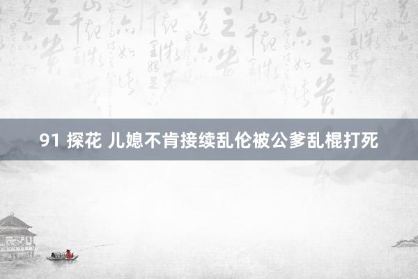 91 探花 儿媳不肯接续乱伦被公爹乱棍打死