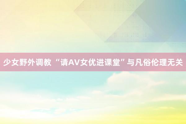 少女野外调教 “请AV女优进课堂”与凡俗伦理无关