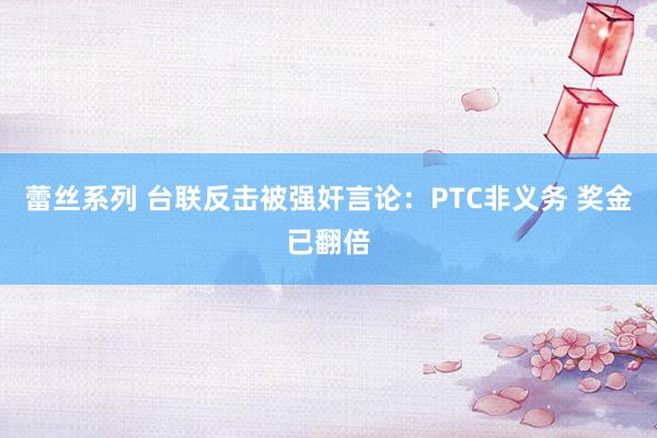 蕾丝系列 台联反击被强奸言论：PTC非义务 奖金已翻倍