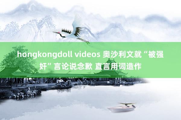 hongkongdoll videos 奥沙利文就“被强奸”言论说念歉 直言用词造作