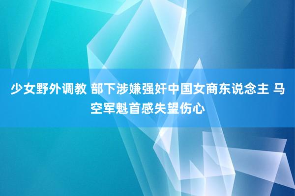 少女野外调教 部下涉嫌强奸中国女商东说念主 马空军魁首感失望伤心