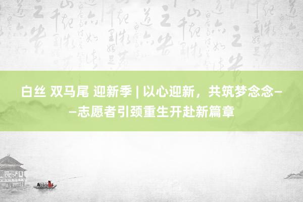 白丝 双马尾 迎新季 | 以心迎新，共筑梦念念——志愿者引颈重生开赴新篇章