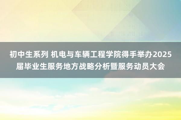 初中生系列 机电与车辆工程学院得手举办2025届毕业生服务地方战略分析暨服务动员大会