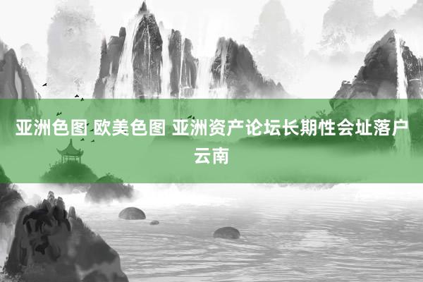 亚洲色图 欧美色图 亚洲资产论坛长期性会址落户云南