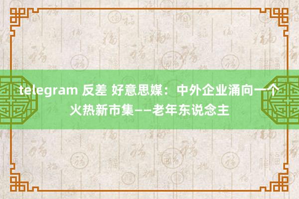 telegram 反差 好意思媒：中外企业涌向一个火热新市集——老年东说念主