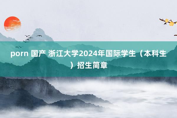 porn 国产 浙江大学2024年国际学生（本科生）招生简章