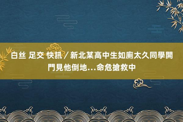 白丝 足交 快訊／新北某高中生如廁太久　同學開門見他倒地…命危搶救中