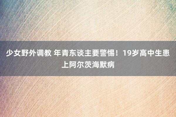 少女野外调教 年青东谈主要警惕！19岁高中生患上阿尔茨海默病