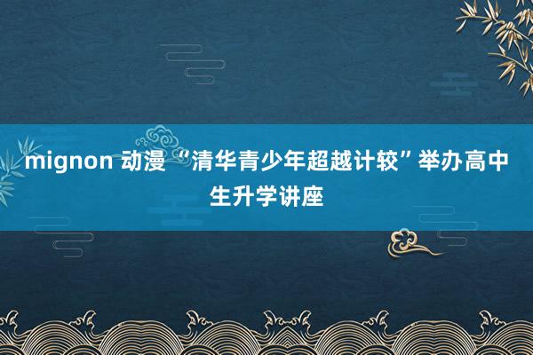 mignon 动漫 “清华青少年超越计较”举办高中生升学讲座