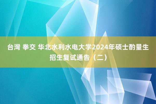 台灣 拳交 华北水利水电大学2024年硕士酌量生招生复试通告（二）