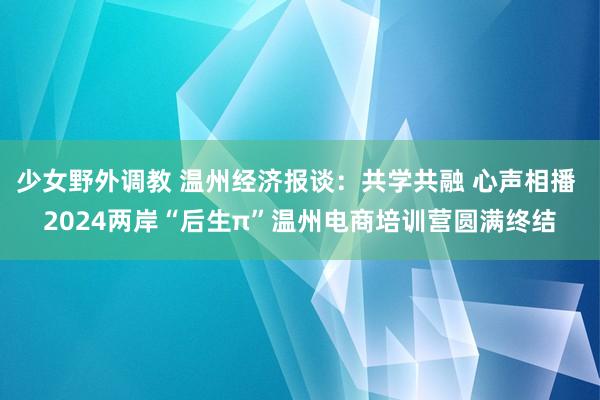 少女野外调教 温州经济报谈：共学共融 心声相播 2024两岸“后生π”温州电商培训营圆满终结