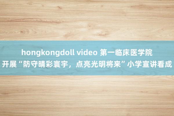 hongkongdoll video 第一临床医学院开展“防守晴彩寰宇，点亮光明将来”小学宣讲看成