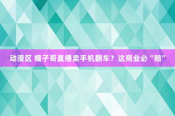 动漫区 嘎子哥直播卖手机翻车？这商业必“赔”