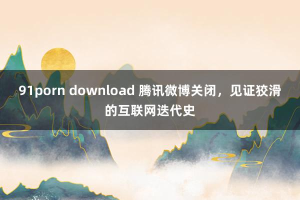 91porn download 腾讯微博关闭，见证狡滑的互联网迭代史