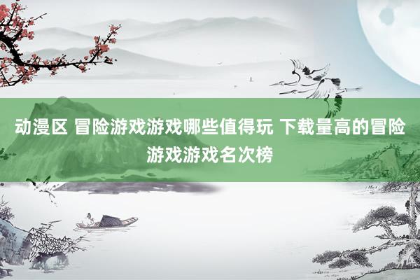 动漫区 冒险游戏游戏哪些值得玩 下载量高的冒险游戏游戏名次榜