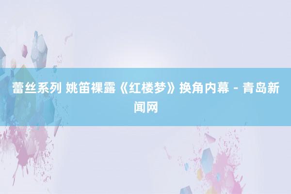 蕾丝系列 姚笛裸露《红楼梦》换角内幕－青岛新闻网