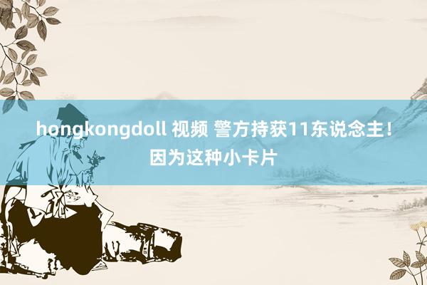 hongkongdoll 视频 警方持获11东说念主！因为这种小卡片