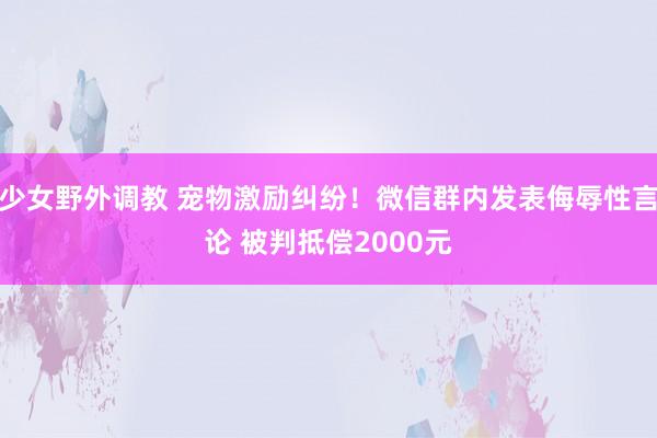 少女野外调教 宠物激励纠纷！微信群内发表侮辱性言论 被判抵偿2000元