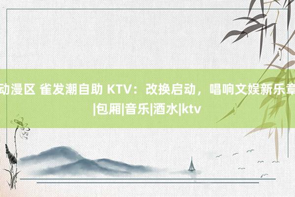 动漫区 雀发潮自助 KTV：改换启动，唱响文娱新乐章|包厢|音乐|酒水|ktv