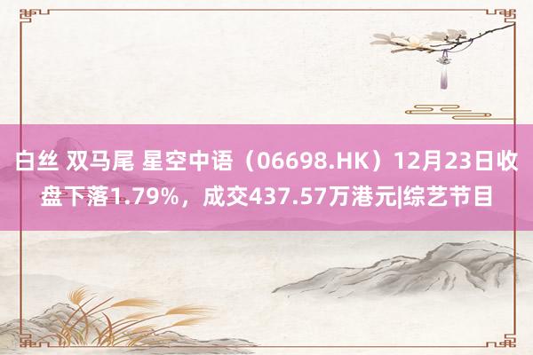 白丝 双马尾 星空中语（06698.HK）12月23日收盘下落1.79%，成交437.57万港元|综艺节目